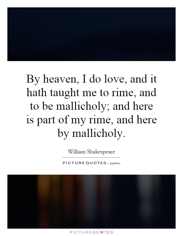 By heaven, I do love, and it hath taught me to rime, and to be mallicholy; and here is part of my rime, and here by mallicholy Picture Quote #1