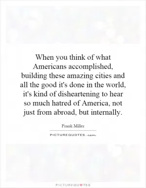 When you think of what Americans accomplished, building these amazing cities and all the good it's done in the world, it's kind of disheartening to hear so much hatred of America, not just from abroad, but internally Picture Quote #1