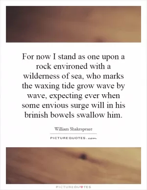For now I stand as one upon a rock environed with a wilderness of sea, who marks the waxing tide grow wave by wave, expecting ever when some envious surge will in his brinish bowels swallow him Picture Quote #1