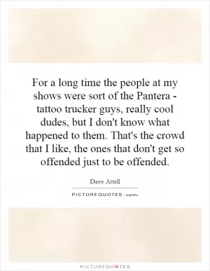 For a long time the people at my shows were sort of the Pantera - tattoo trucker guys, really cool dudes, but I don't know what happened to them. That's the crowd that I like, the ones that don't get so offended just to be offended Picture Quote #1