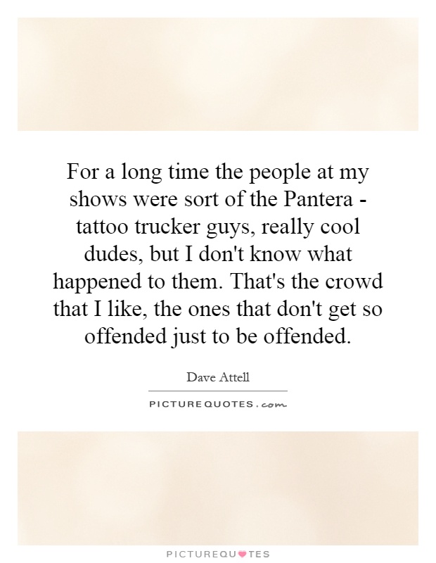For a long time the people at my shows were sort of the Pantera - tattoo trucker guys, really cool dudes, but I don't know what happened to them. That's the crowd that I like, the ones that don't get so offended just to be offended Picture Quote #1