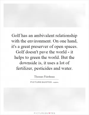Golf has an ambivalent relationship with the environment. On one hand, it's a great preserver of open spaces. Golf doesn't pave the world - it helps to green the world. But the downside is, it uses a lot of fertilizer, pesticides and water Picture Quote #1