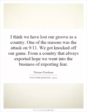 I think we have lost our groove as a country. One of the reasons was the attack on 9/11. We got knocked off our game. From a country that always exported hope we went into the business of exporting fear Picture Quote #1