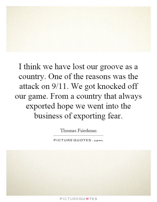 I think we have lost our groove as a country. One of the reasons was the attack on 9/11. We got knocked off our game. From a country that always exported hope we went into the business of exporting fear Picture Quote #1