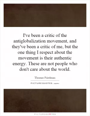 I've been a critic of the antiglobalization movement, and they've been a critic of me, but the one thing I respect about the movement is their authentic energy. These are not people who don't care about the world Picture Quote #1