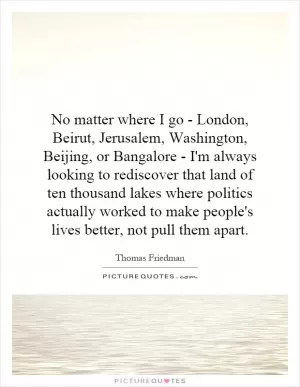 No matter where I go - London, Beirut, Jerusalem, Washington, Beijing, or Bangalore - I'm always looking to rediscover that land of ten thousand lakes where politics actually worked to make people's lives better, not pull them apart Picture Quote #1