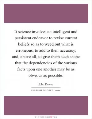 It science involves an intelligent and persistent endeavor to revise current beliefs so as to weed out what is erroneous, to add to their accuracy, and, above all, to give them such shape that the dependencies of the various facts upon one another may be as obvious as possible Picture Quote #1