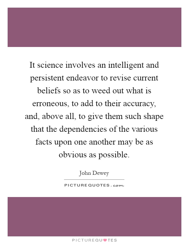 It science involves an intelligent and persistent endeavor to revise current beliefs so as to weed out what is erroneous, to add to their accuracy, and, above all, to give them such shape that the dependencies of the various facts upon one another may be as obvious as possible Picture Quote #1