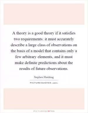 A theory is a good theory if it satisfies two requirements: it must accurately describe a large class of observations on the basis of a model that contains only a few arbitrary elements, and it must make definite predictions about the results of future observations Picture Quote #1