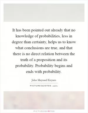 It has been pointed out already that no knowledge of probabilities, less in degree than certainty, helps us to know what conclusions are true, and that there is no direct relation between the truth of a proposition and its probability. Probability begins and ends with probability Picture Quote #1