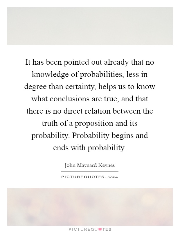 It has been pointed out already that no knowledge of probabilities, less in degree than certainty, helps us to know what conclusions are true, and that there is no direct relation between the truth of a proposition and its probability. Probability begins and ends with probability Picture Quote #1