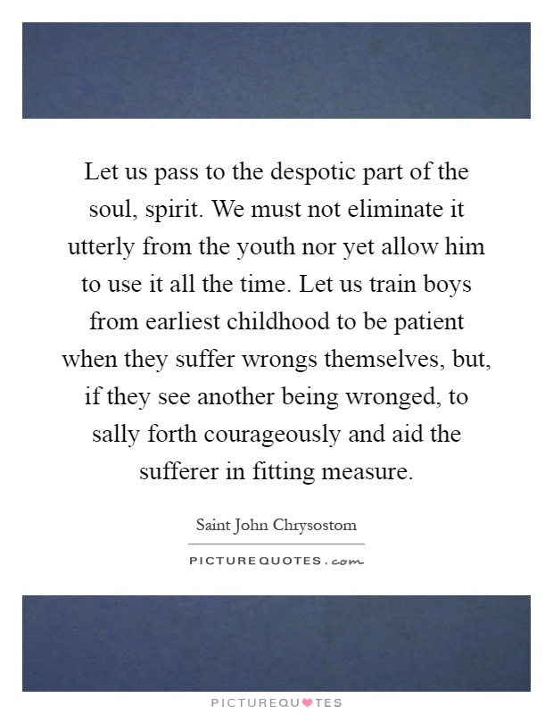 Let us pass to the despotic part of the soul, spirit. We must not eliminate it utterly from the youth nor yet allow him to use it all the time. Let us train boys from earliest childhood to be patient when they suffer wrongs themselves, but, if they see another being wronged, to sally forth courageously and aid the sufferer in fitting measure Picture Quote #1