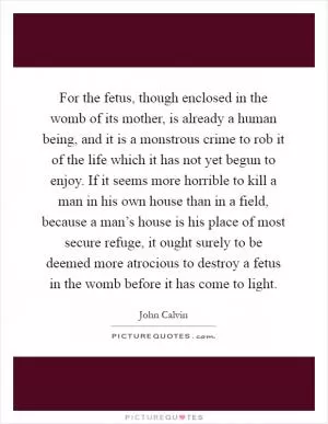 For the fetus, though enclosed in the womb of its mother, is already a human being, and it is a monstrous crime to rob it of the life which it has not yet begun to enjoy. If it seems more horrible to kill a man in his own house than in a field, because a man’s house is his place of most secure refuge, it ought surely to be deemed more atrocious to destroy a fetus in the womb before it has come to light Picture Quote #1