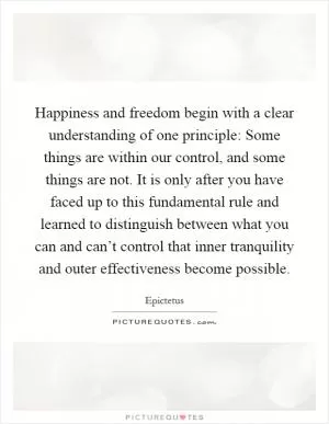 Happiness and freedom begin with a clear understanding of one principle: Some things are within our control, and some things are not. It is only after you have faced up to this fundamental rule and learned to distinguish between what you can and can’t control that inner tranquility and outer effectiveness become possible Picture Quote #1