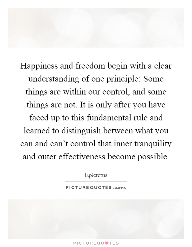 Happiness and freedom begin with a clear understanding of one principle: Some things are within our control, and some things are not. It is only after you have faced up to this fundamental rule and learned to distinguish between what you can and can't control that inner tranquility and outer effectiveness become possible Picture Quote #1