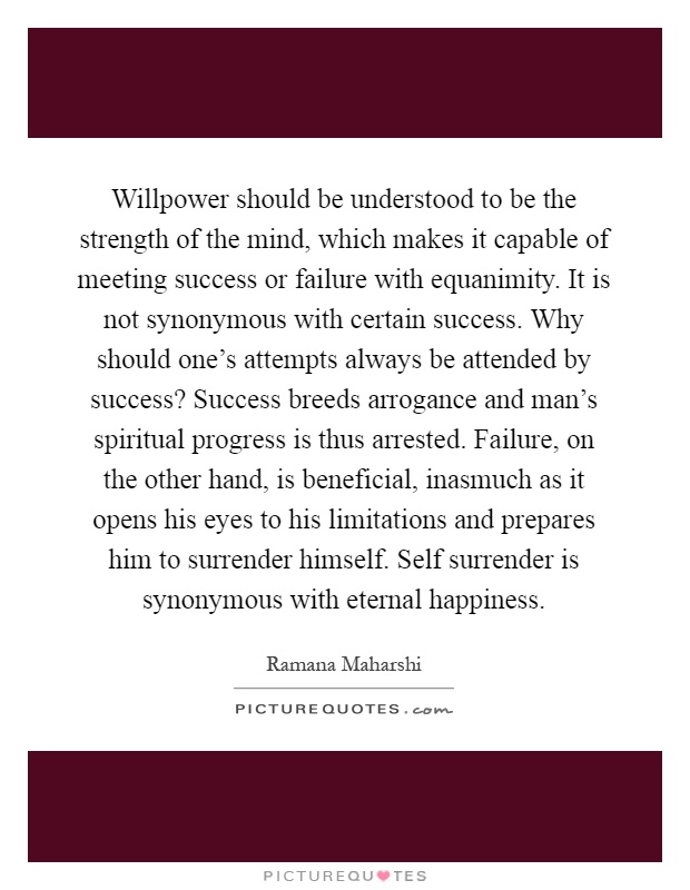 Willpower should be understood to be the strength of the mind, which makes it capable of meeting success or failure with equanimity. It is not synonymous with certain success. Why should one's attempts always be attended by success? Success breeds arrogance and man's spiritual progress is thus arrested. Failure, on the other hand, is beneficial, inasmuch as it opens his eyes to his limitations and prepares him to surrender himself. Self surrender is synonymous with eternal happiness Picture Quote #1