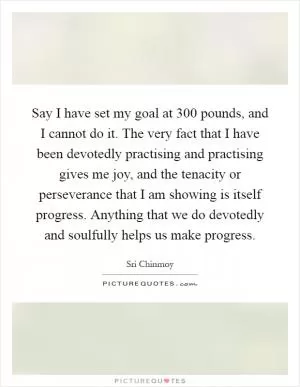 Say I have set my goal at 300 pounds, and I cannot do it. The very fact that I have been devotedly practising and practising gives me joy, and the tenacity or perseverance that I am showing is itself progress. Anything that we do devotedly and soulfully helps us make progress Picture Quote #1