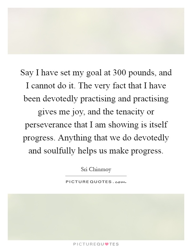 Say I have set my goal at 300 pounds, and I cannot do it. The very fact that I have been devotedly practising and practising gives me joy, and the tenacity or perseverance that I am showing is itself progress. Anything that we do devotedly and soulfully helps us make progress Picture Quote #1