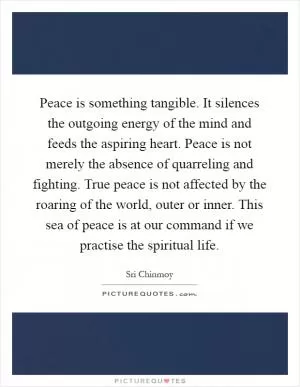 Peace is something tangible. It silences the outgoing energy of the mind and feeds the aspiring heart. Peace is not merely the absence of quarreling and fighting. True peace is not affected by the roaring of the world, outer or inner. This sea of peace is at our command if we practise the spiritual life Picture Quote #1