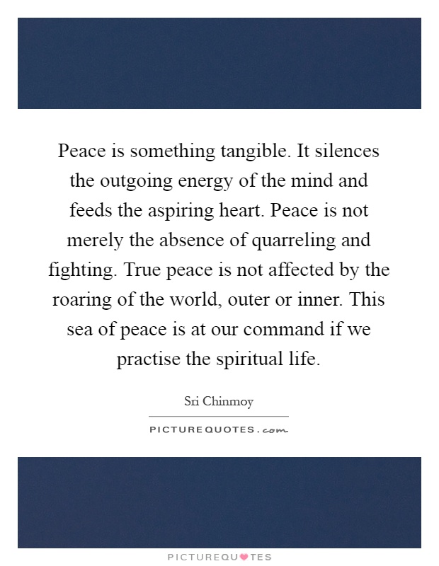 Peace is something tangible. It silences the outgoing energy of the mind and feeds the aspiring heart. Peace is not merely the absence of quarreling and fighting. True peace is not affected by the roaring of the world, outer or inner. This sea of peace is at our command if we practise the spiritual life Picture Quote #1
