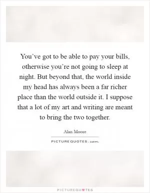 You’ve got to be able to pay your bills, otherwise you’re not going to sleep at night. But beyond that, the world inside my head has always been a far richer place than the world outside it. I suppose that a lot of my art and writing are meant to bring the two together Picture Quote #1