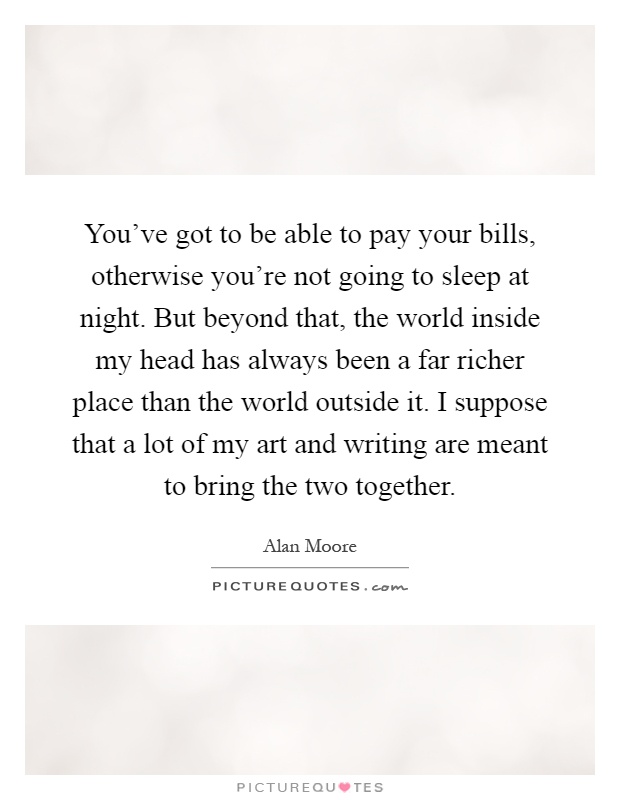 You've got to be able to pay your bills, otherwise you're not going to sleep at night. But beyond that, the world inside my head has always been a far richer place than the world outside it. I suppose that a lot of my art and writing are meant to bring the two together Picture Quote #1