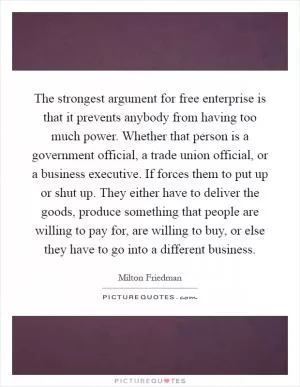 The strongest argument for free enterprise is that it prevents anybody from having too much power. Whether that person is a government official, a trade union official, or a business executive. If forces them to put up or shut up. They either have to deliver the goods, produce something that people are willing to pay for, are willing to buy, or else they have to go into a different business Picture Quote #1