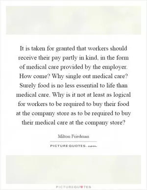 It is taken for granted that workers should receive their pay partly in kind, in the form of medical care provided by the employer. How come? Why single out medical care? Surely food is no less essential to life than medical care. Why is it not at least as logical for workers to be required to buy their food at the company store as to be required to buy their medical care at the company store? Picture Quote #1