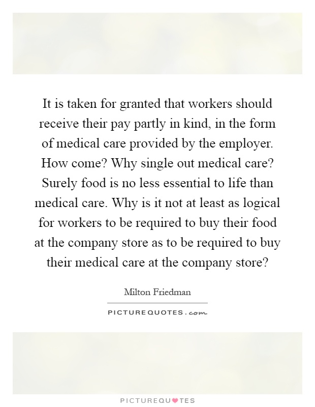 It is taken for granted that workers should receive their pay partly in kind, in the form of medical care provided by the employer. How come? Why single out medical care? Surely food is no less essential to life than medical care. Why is it not at least as logical for workers to be required to buy their food at the company store as to be required to buy their medical care at the company store? Picture Quote #1