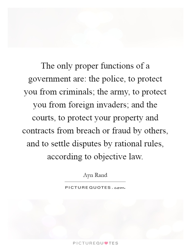 The only proper functions of a government are: the police, to protect you from criminals; the army, to protect you from foreign invaders; and the courts, to protect your property and contracts from breach or fraud by others, and to settle disputes by rational rules, according to objective law Picture Quote #1