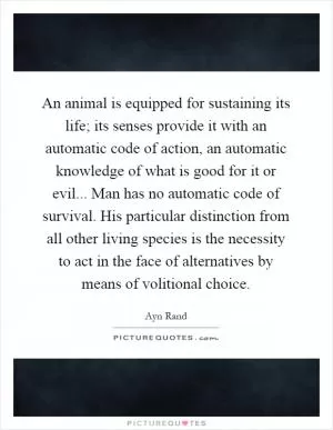 An animal is equipped for sustaining its life; its senses provide it with an automatic code of action, an automatic knowledge of what is good for it or evil... Man has no automatic code of survival. His particular distinction from all other living species is the necessity to act in the face of alternatives by means of volitional choice Picture Quote #1