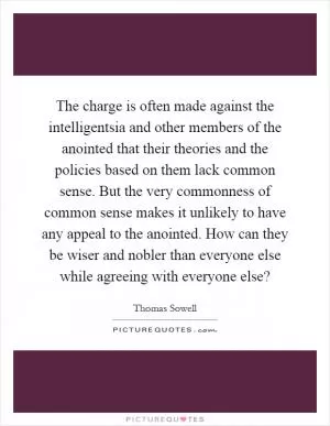 The charge is often made against the intelligentsia and other members of the anointed that their theories and the policies based on them lack common sense. But the very commonness of common sense makes it unlikely to have any appeal to the anointed. How can they be wiser and nobler than everyone else while agreeing with everyone else? Picture Quote #1