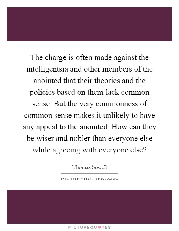 The charge is often made against the intelligentsia and other members of the anointed that their theories and the policies based on them lack common sense. But the very commonness of common sense makes it unlikely to have any appeal to the anointed. How can they be wiser and nobler than everyone else while agreeing with everyone else? Picture Quote #1