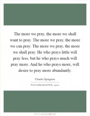 The more we pray, the more we shall want to pray. The more we pray, the more we can pray. The more we pray, the more we shall pray. He who prays little will pray less, but he who prays much will pray more. And he who prays more, will desire to pray more abundantly Picture Quote #1