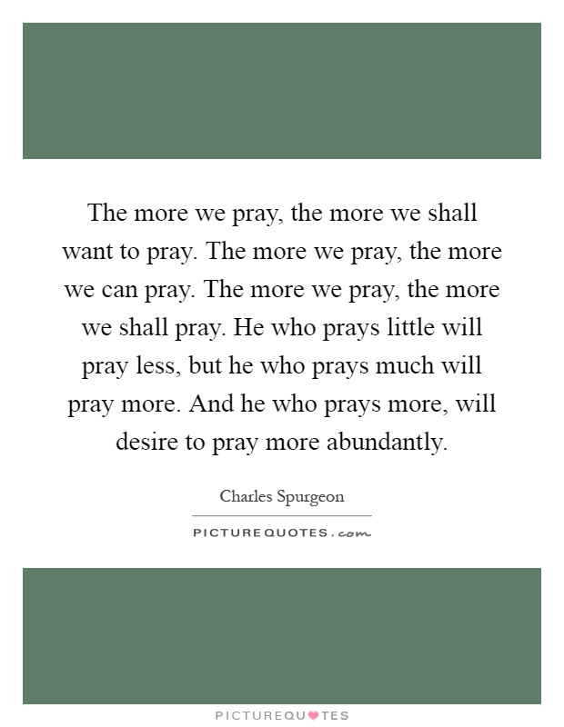 The more we pray, the more we shall want to pray. The more we pray, the more we can pray. The more we pray, the more we shall pray. He who prays little will pray less, but he who prays much will pray more. And he who prays more, will desire to pray more abundantly Picture Quote #1