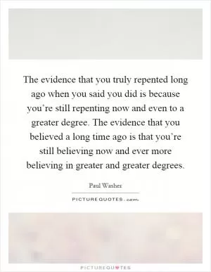 The evidence that you truly repented long ago when you said you did is because you’re still repenting now and even to a greater degree. The evidence that you believed a long time ago is that you’re still believing now and ever more believing in greater and greater degrees Picture Quote #1