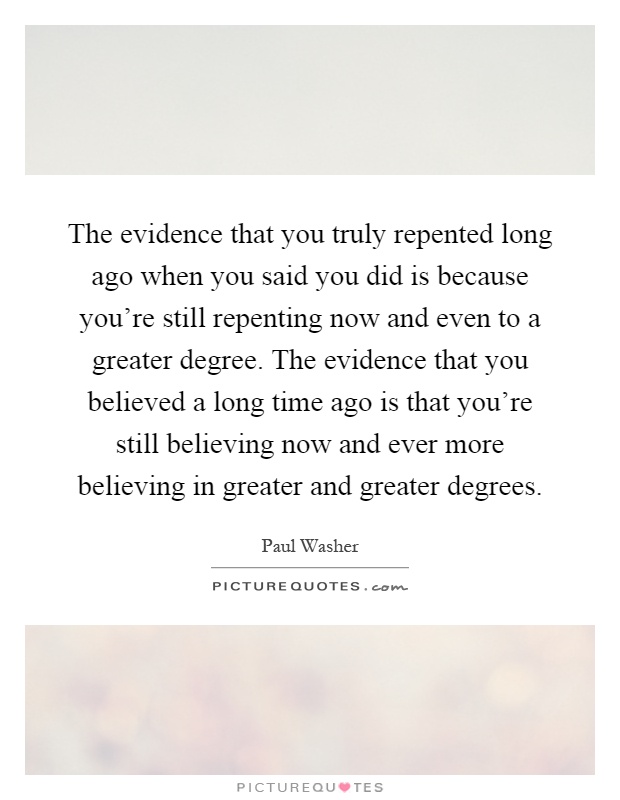 The evidence that you truly repented long ago when you said you did is because you're still repenting now and even to a greater degree. The evidence that you believed a long time ago is that you're still believing now and ever more believing in greater and greater degrees Picture Quote #1