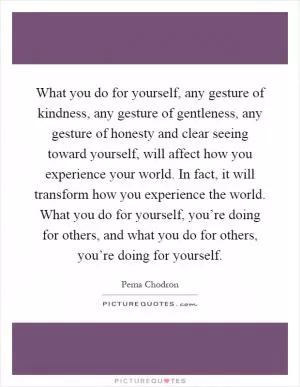 What you do for yourself, any gesture of kindness, any gesture of gentleness, any gesture of honesty and clear seeing toward yourself, will affect how you experience your world. In fact, it will transform how you experience the world. What you do for yourself, you’re doing for others, and what you do for others, you’re doing for yourself Picture Quote #1