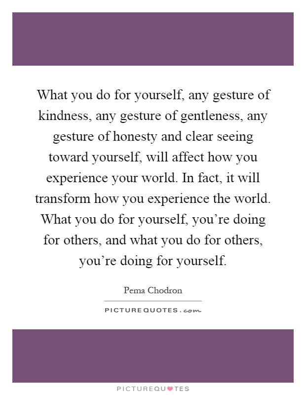 What you do for yourself, any gesture of kindness, any gesture of gentleness, any gesture of honesty and clear seeing toward yourself, will affect how you experience your world. In fact, it will transform how you experience the world. What you do for yourself, you're doing for others, and what you do for others, you're doing for yourself Picture Quote #1
