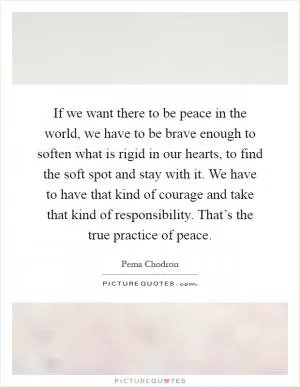 If we want there to be peace in the world, we have to be brave enough to soften what is rigid in our hearts, to find the soft spot and stay with it. We have to have that kind of courage and take that kind of responsibility. That’s the true practice of peace Picture Quote #1