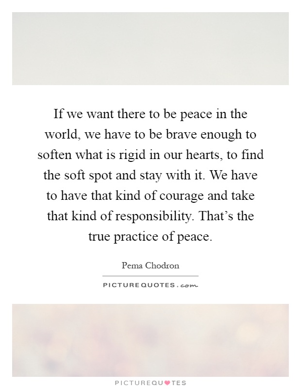 If we want there to be peace in the world, we have to be brave enough to soften what is rigid in our hearts, to find the soft spot and stay with it. We have to have that kind of courage and take that kind of responsibility. That's the true practice of peace Picture Quote #1
