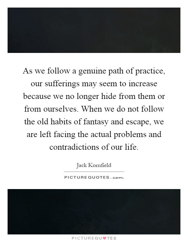 As we follow a genuine path of practice, our sufferings may seem to increase because we no longer hide from them or from ourselves. When we do not follow the old habits of fantasy and escape, we are left facing the actual problems and contradictions of our life Picture Quote #1
