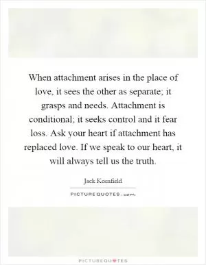 When attachment arises in the place of love, it sees the other as separate; it grasps and needs. Attachment is conditional; it seeks control and it fear loss. Ask your heart if attachment has replaced love. If we speak to our heart, it will always tell us the truth Picture Quote #1