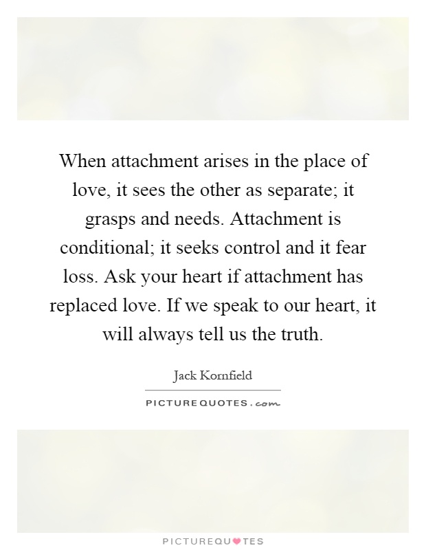 When attachment arises in the place of love, it sees the other as separate; it grasps and needs. Attachment is conditional; it seeks control and it fear loss. Ask your heart if attachment has replaced love. If we speak to our heart, it will always tell us the truth Picture Quote #1