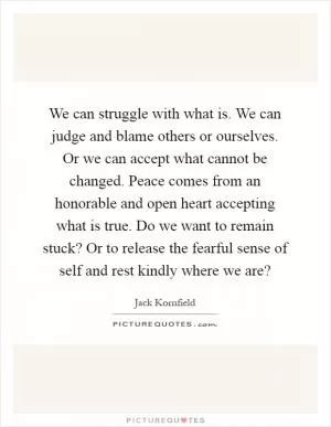 We can struggle with what is. We can judge and blame others or ourselves. Or we can accept what cannot be changed. Peace comes from an honorable and open heart accepting what is true. Do we want to remain stuck? Or to release the fearful sense of self and rest kindly where we are? Picture Quote #1