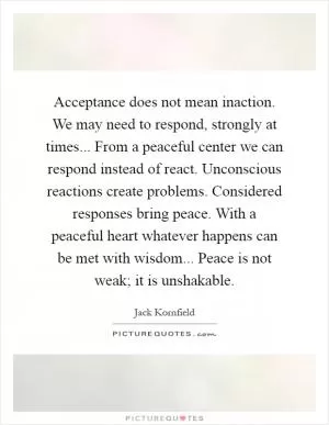 Acceptance does not mean inaction. We may need to respond, strongly at times... From a peaceful center we can respond instead of react. Unconscious reactions create problems. Considered responses bring peace. With a peaceful heart whatever happens can be met with wisdom... Peace is not weak; it is unshakable Picture Quote #1