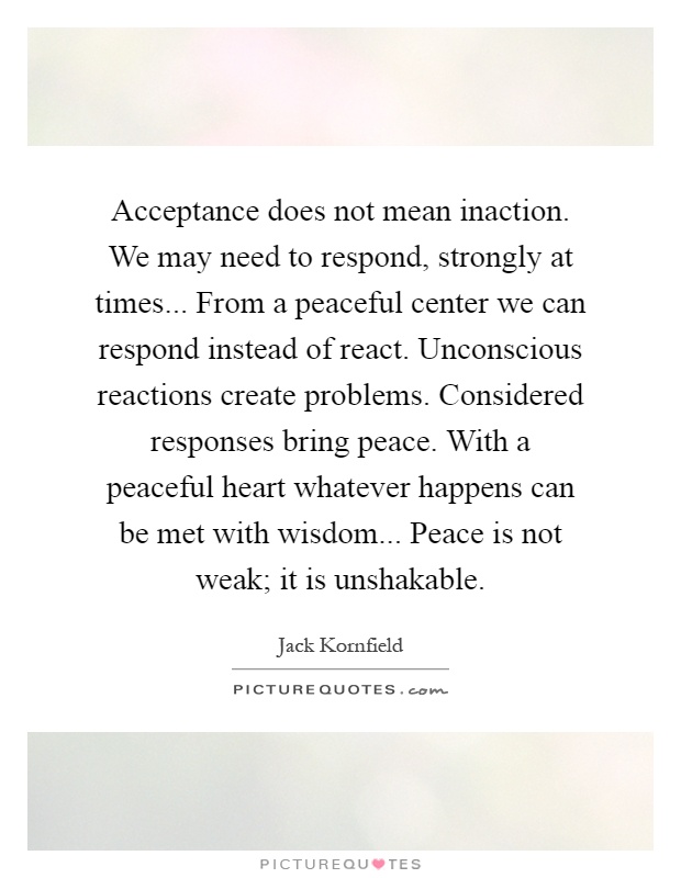 Acceptance does not mean inaction. We may need to respond, strongly at times... From a peaceful center we can respond instead of react. Unconscious reactions create problems. Considered responses bring peace. With a peaceful heart whatever happens can be met with wisdom... Peace is not weak; it is unshakable Picture Quote #1