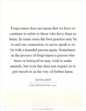 Forgiveness does not mean that we have to continue to relate to those who have done us harm. In some cases the best practice may be to end our connection, to never speak to or be with a harmful person again. Sometimes in the process of forgiveness a person who hurts or betrayed us may wish to make amends, but even this does not require us to put ourselves in the way of further harm Picture Quote #1