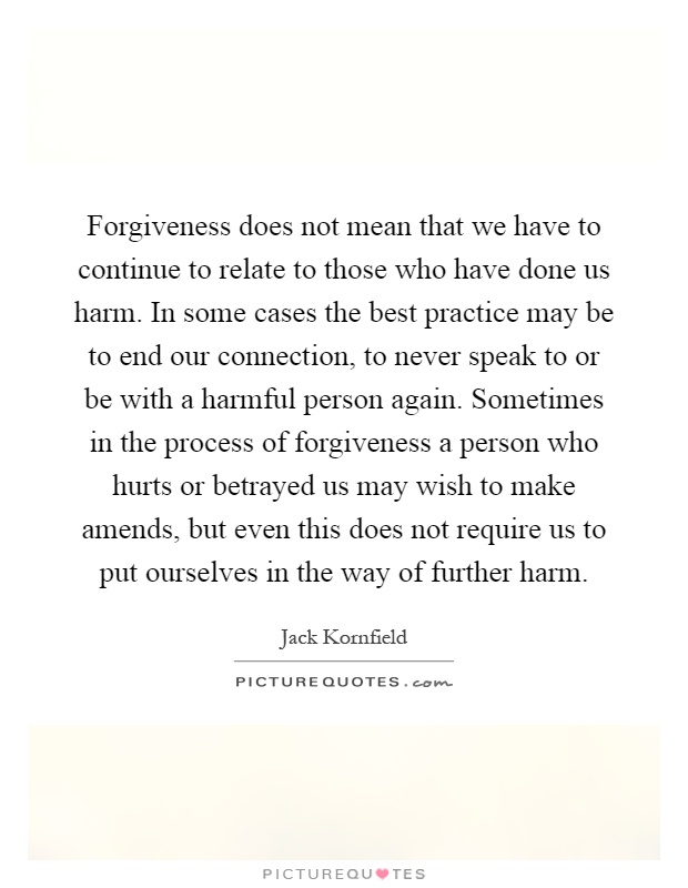 Forgiveness does not mean that we have to continue to relate to those who have done us harm. In some cases the best practice may be to end our connection, to never speak to or be with a harmful person again. Sometimes in the process of forgiveness a person who hurts or betrayed us may wish to make amends, but even this does not require us to put ourselves in the way of further harm Picture Quote #1