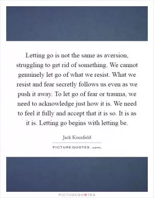 Letting go is not the same as aversion, struggling to get rid of something. We cannot genuinely let go of what we resist. What we resist and fear secretly follows us even as we push it away. To let go of fear or trauma, we need to acknowledge just how it is. We need to feel it fully and accept that it is so. It is as it is. Letting go begins with letting be Picture Quote #1